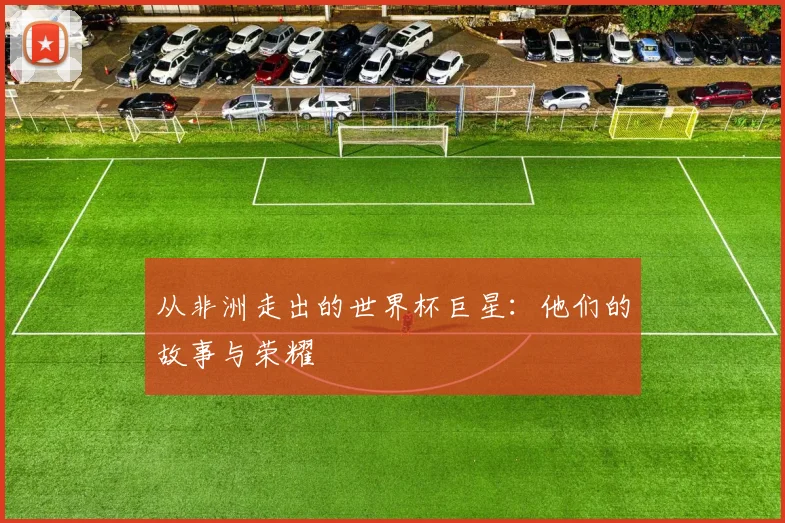 从非洲走出的世界杯巨星：他们的故事与荣耀