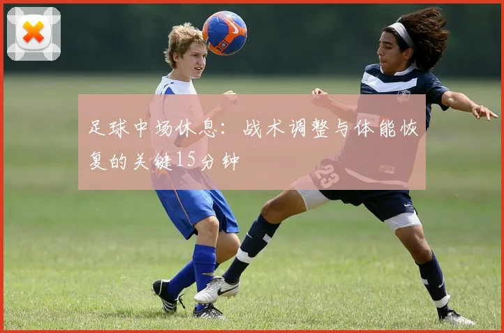 足球中场休息：战术调整与体能恢复的关键15分钟