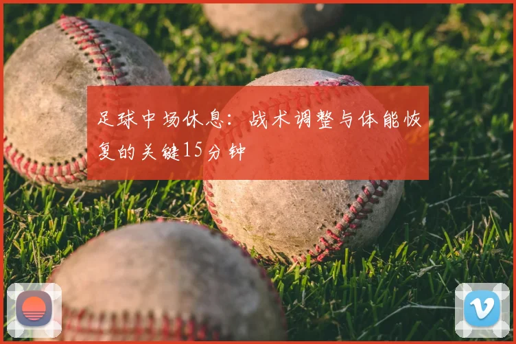 足球中场休息：战术调整与体能恢复的关键15分钟
