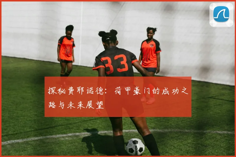 探秘费耶诺德：荷甲豪门的成功之路与未来展望