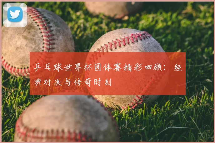 乒乓球世界杯团体赛精彩回顾:经典对决与传奇时刻