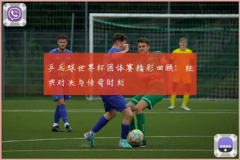 乒乓球世界杯团体赛精彩回顾：经典对决与传奇时刻