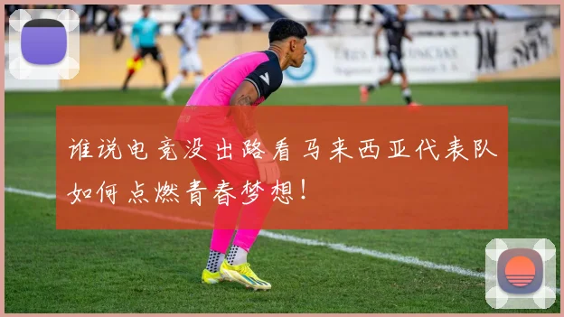 谁说电竞没出路看马来西亚代表队如何点燃青春梦想!