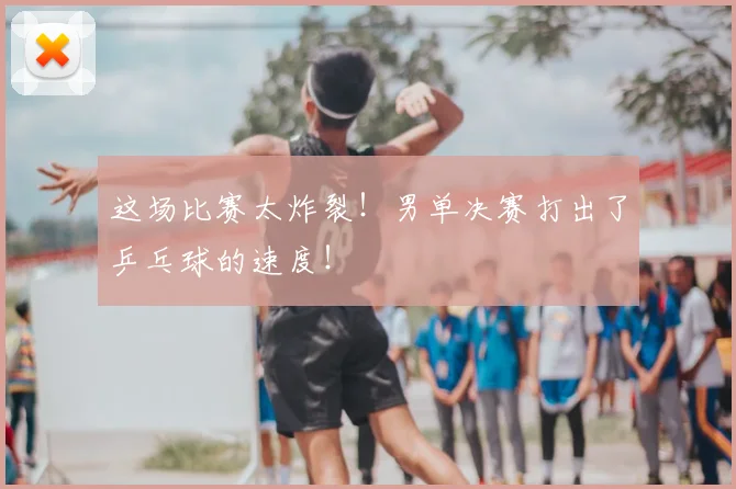 这场比赛太炸裂！男单决赛打出了乒乓球的速度！