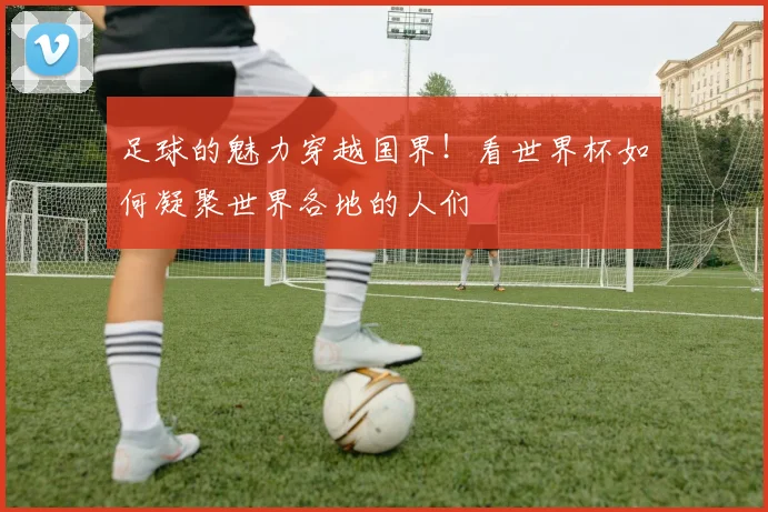 足球的魅力穿越国界！看世界杯如何凝聚世界各地的人们